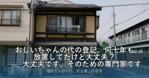 おじいちゃんの代の登記、何十年も放置してたけど大丈夫？——大丈夫です、そのための専門家です