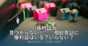 「権利証が見つからない」——相続登記に権利証はいる？いらない？